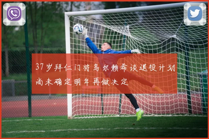 37岁拜仁门将乌尔赖希谈退役计划尚未确定明年再做决定