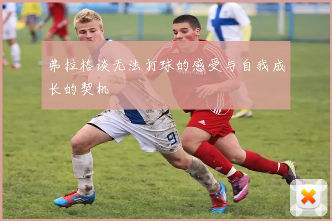 弗拉格谈无法打球的感受与自我成长的契机