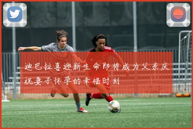 迪巴拉喜迎新生命即将成为父亲庆祝妻子怀孕的幸福时刻
