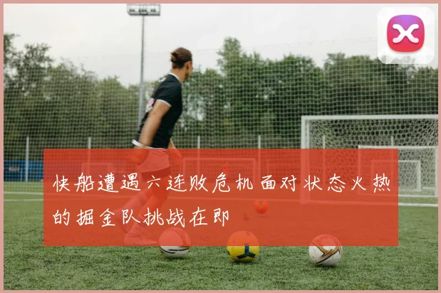 快船遭遇六连败危机面对状态火热的掘金队挑战在即
