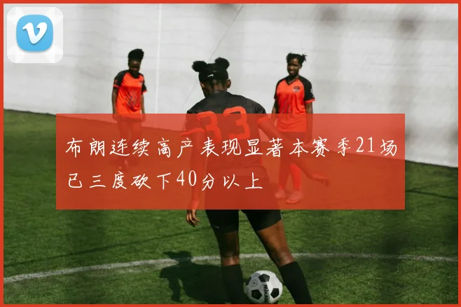 布朗连续高产表现显著本赛季21场已三度砍下40分以上