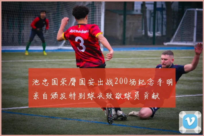 池忠国荣膺国安出战200场纪念李明亲自颁发特别球衣致敬球员贡献