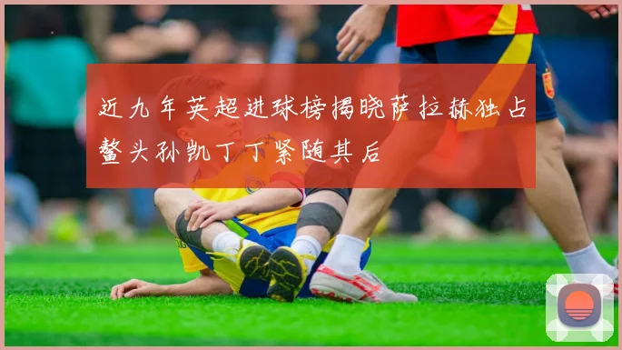 近九年英超进球榜揭晓萨拉赫独占鳌头孙凯丁丁紧随其后