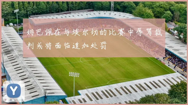 姆巴佩在与埃尔切的比赛中辱骂裁判或将面临追加处罚