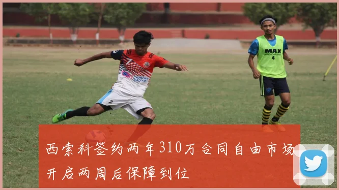 西索科签约两年310万合同自由市场开启两周后保障到位