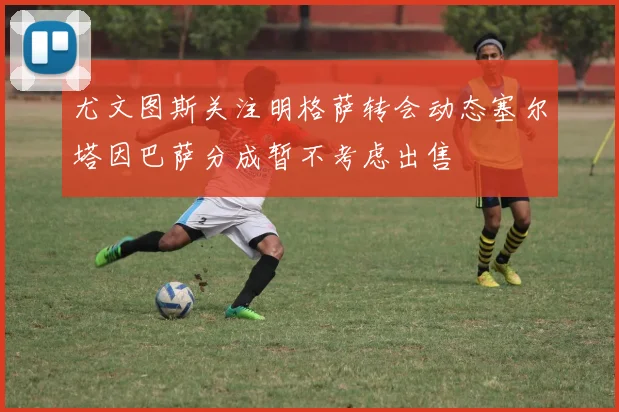 尤文图斯关注明格萨转会动态塞尔塔因巴萨分成暂不考虑出售