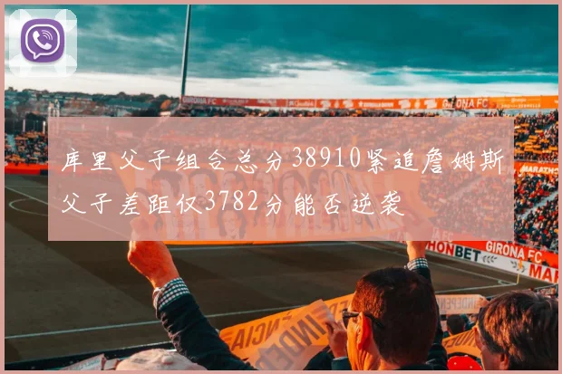 库里父子组合总分38910紧追詹姆斯父子差距仅3782分能否逆袭