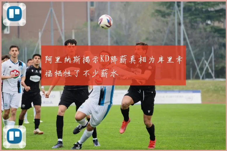 阿里纳斯揭示KD降薪真相为库里幸福牺牲了不少薪水
