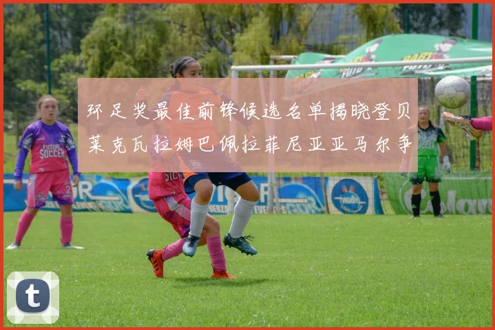 环足奖最佳前锋候选名单揭晓登贝莱克瓦拉姆巴佩拉菲尼亚亚马尔争夺荣耀