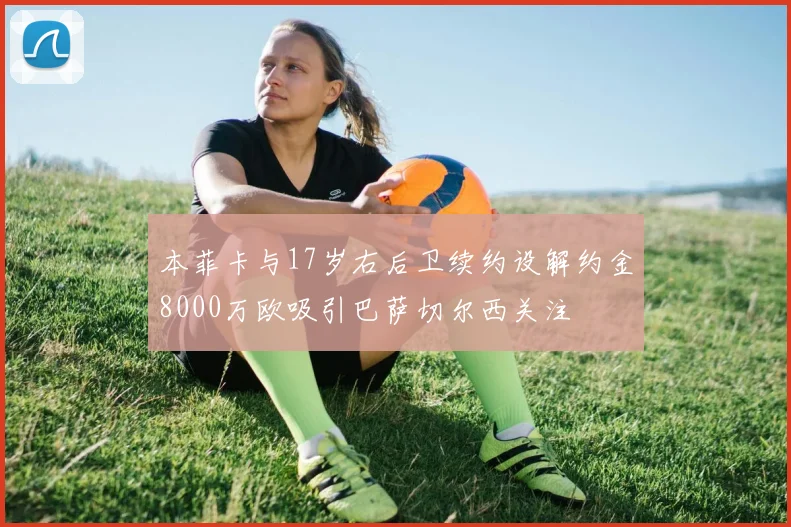 本菲卡与17岁右后卫续约设解约金8000万欧吸引巴萨切尔西关注
