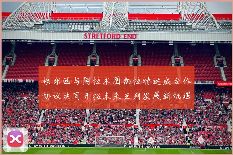 切尔西与阿拉木图凯拉特达成合作协议共同开拓未来互利发展新机遇