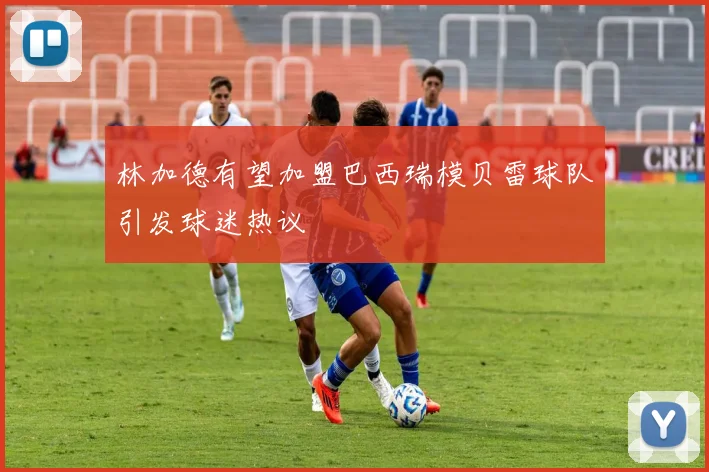 林加德有望加盟巴西瑞模贝雷球队引发球迷热议