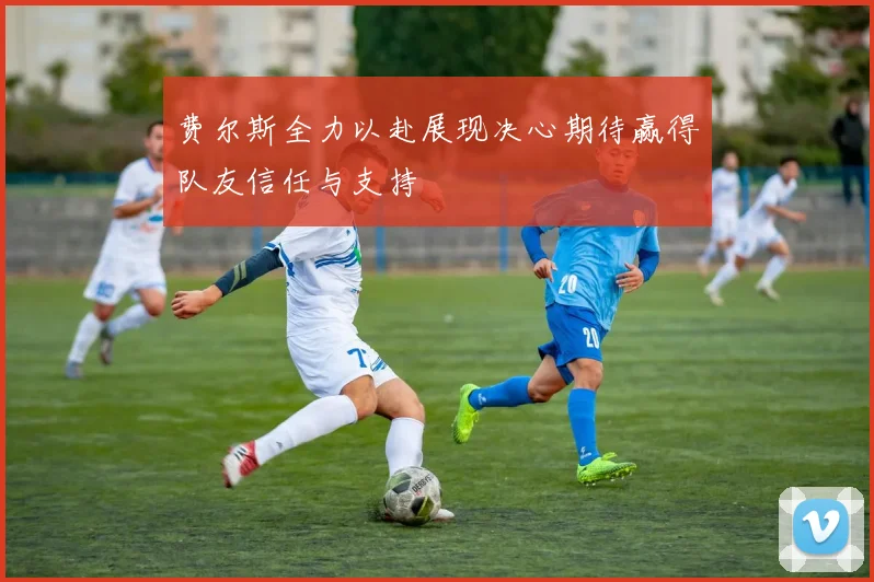 费尔斯全力以赴展现决心期待赢得队友信任与支持