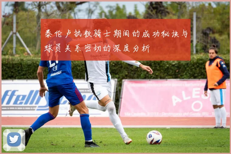泰伦卢执教骑士期间的成功秘诀与球员关系密切的深度分析