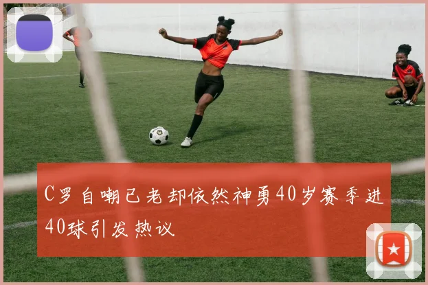 C罗自嘲已老却依然神勇40岁赛季进40球引发热议