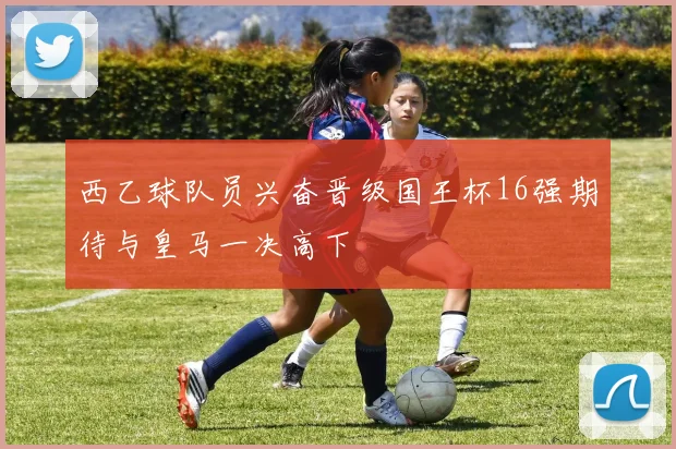 西乙球队员兴奋晋级国王杯16强期待与皇马一决高下
