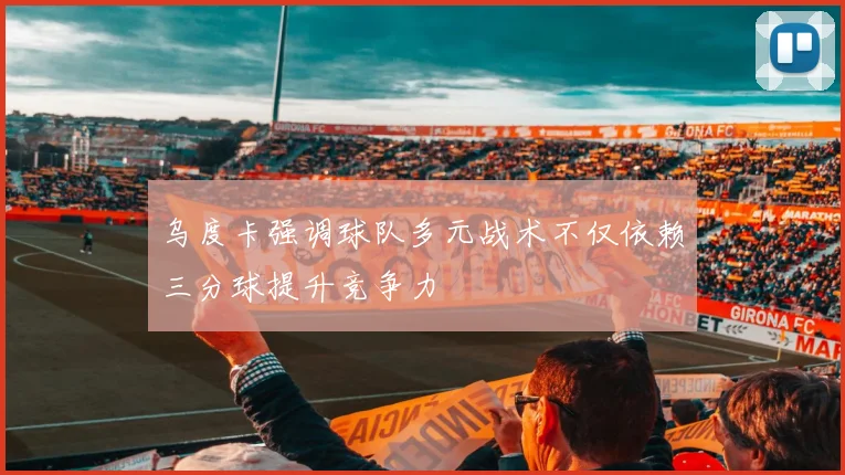 乌度卡强调球队多元战术不仅依赖三分球提升竞争力