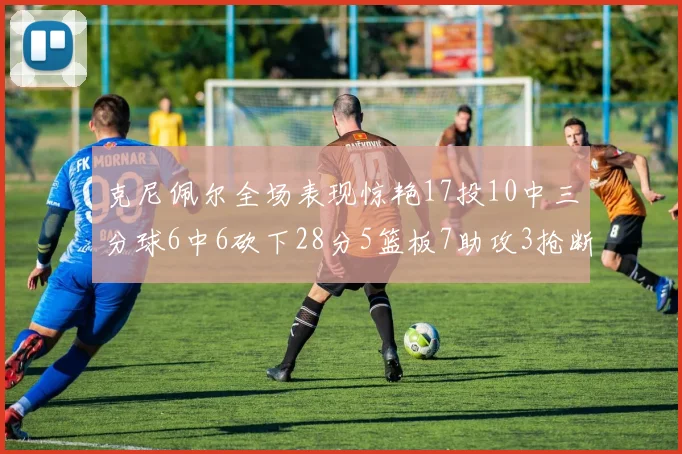 克尼佩尔全场表现惊艳17投10中三分球6中6砍下28分5篮板7助攻3抢断正负值高达18