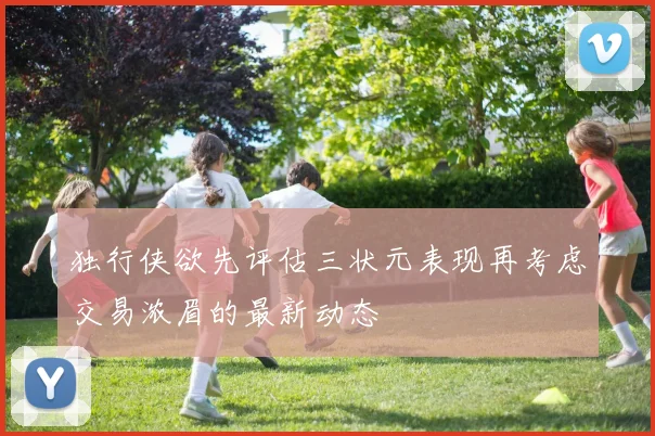 独行侠欲先评估三状元表现再考虑交易浓眉的最新动态