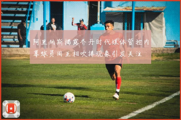 阿里纳斯揭露乔丹时代媒体管控内幕球员间互相吹捧现象引发关注