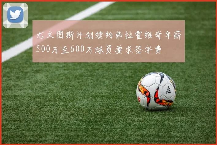 尤文图斯计划续约弗拉霍维奇年薪500万至600万球员要求签字费