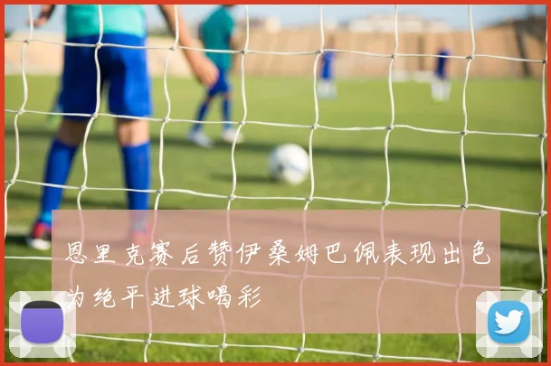 恩里克赛后赞伊桑姆巴佩表现出色为绝平进球喝彩