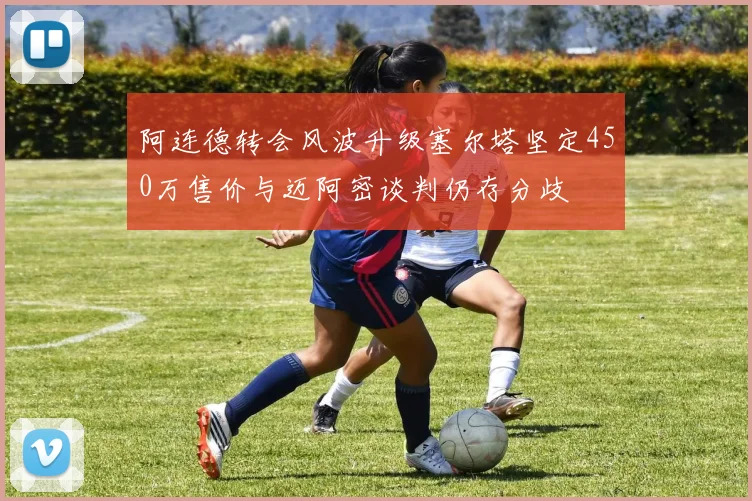 阿连德转会风波升级塞尔塔坚定450万售价与迈阿密谈判仍存分歧