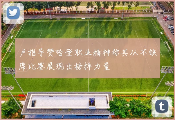卢指导赞哈登职业精神称其从不缺席比赛展现出榜样力量