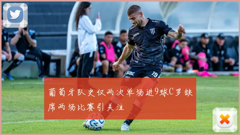 葡萄牙队史仅两次单场进9球C罗缺席两场比赛引关注