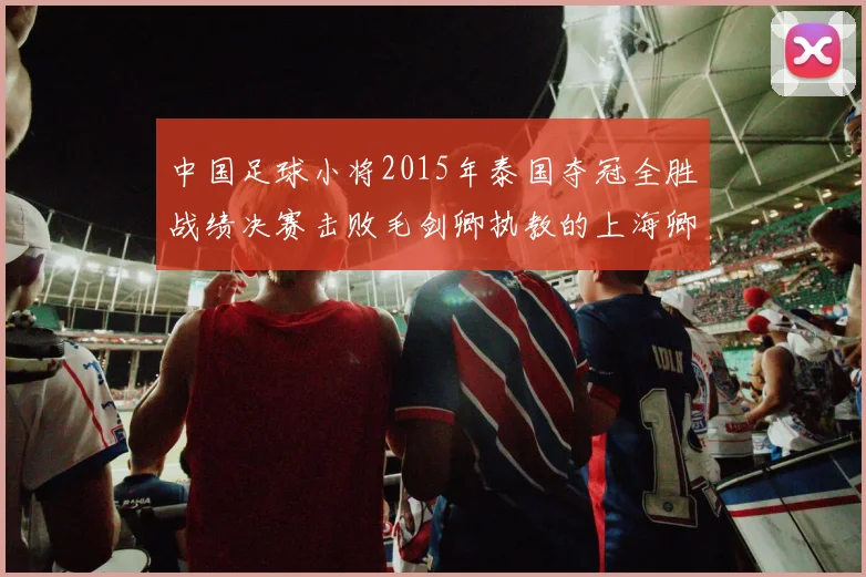 中国足球小将2015年泰国夺冠全胜战绩决赛击败毛剑卿执教的上海卿训