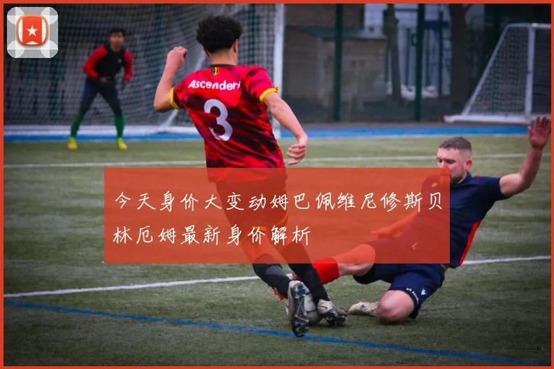今天身价大变动姆巴佩维尼修斯贝林厄姆最新身价解析