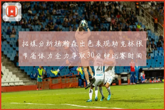 拓媒分析杨瀚森出色表现助克林根节省体力全力争取30分钟比赛时间