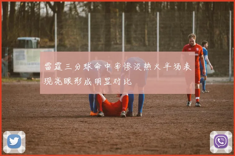 雷霆三分球命中率惨淡热火半场表现亮眼形成明显对比