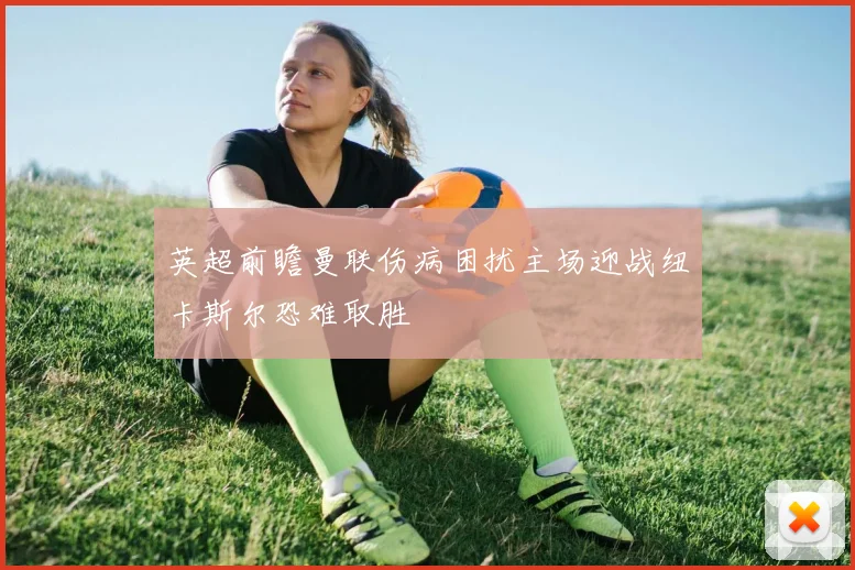 英超前瞻曼联伤病困扰主场迎战纽卡斯尔恐难取胜