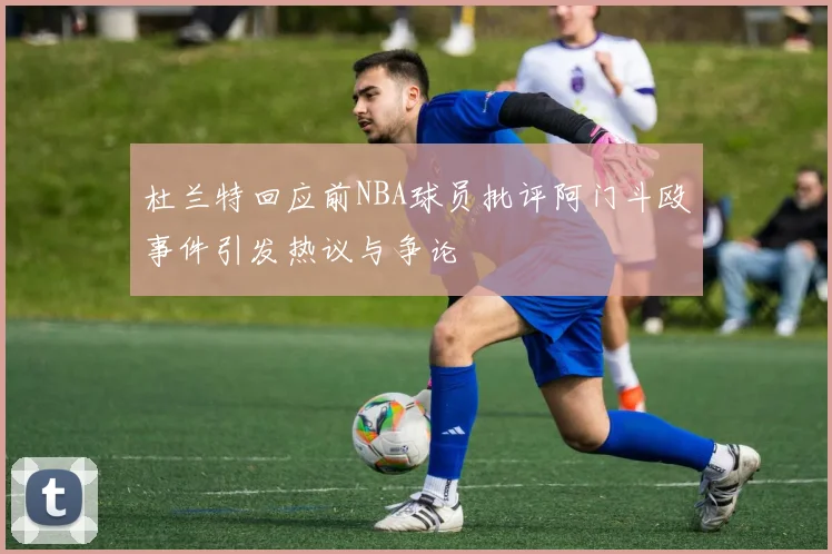 杜兰特回应前NBA球员批评阿门斗殴事件引发热议与争论