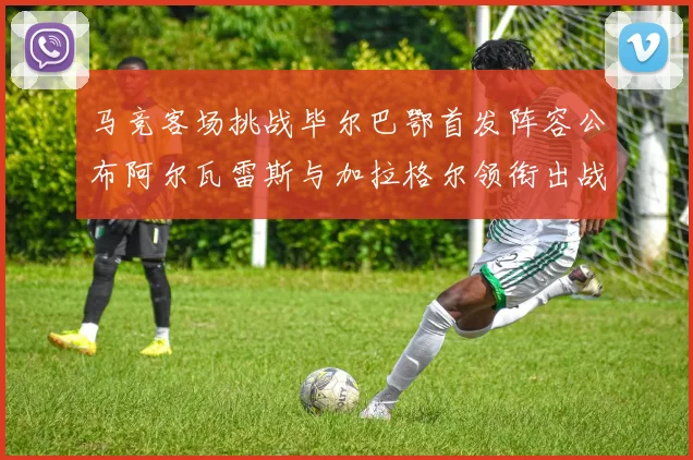 马竞客场挑战毕尔巴鄂首发阵容公布阿尔瓦雷斯与加拉格尔领衔出战