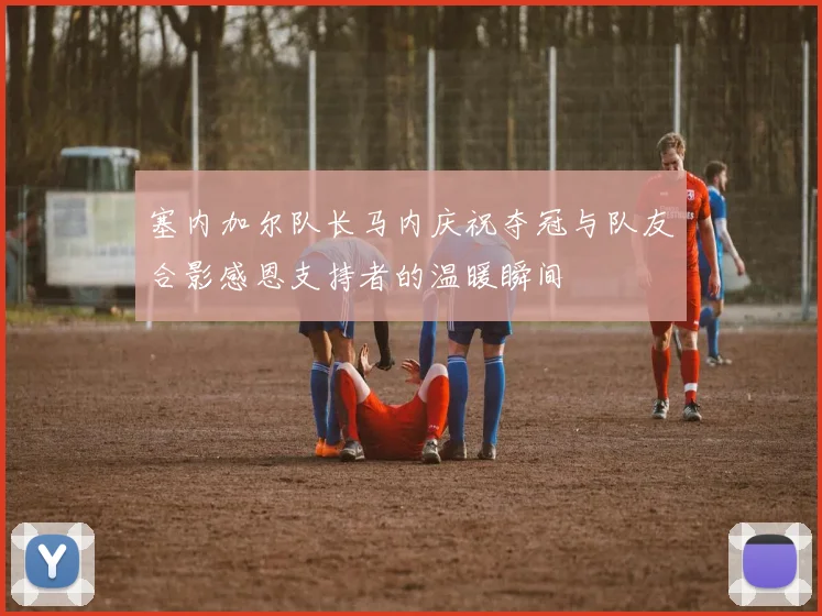 塞内加尔队长马内庆祝夺冠与队友合影感恩支持者的温暖瞬间