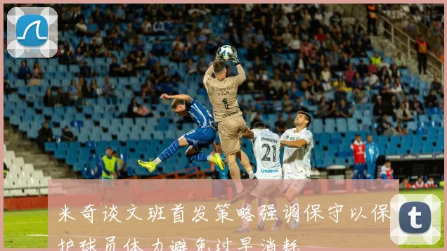 米奇谈文班首发策略强调保守以保护球员体力避免过早消耗