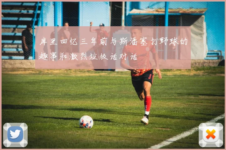 库里回忆三年前与斯潘塞打野球的趣事和激烈垃圾话对话