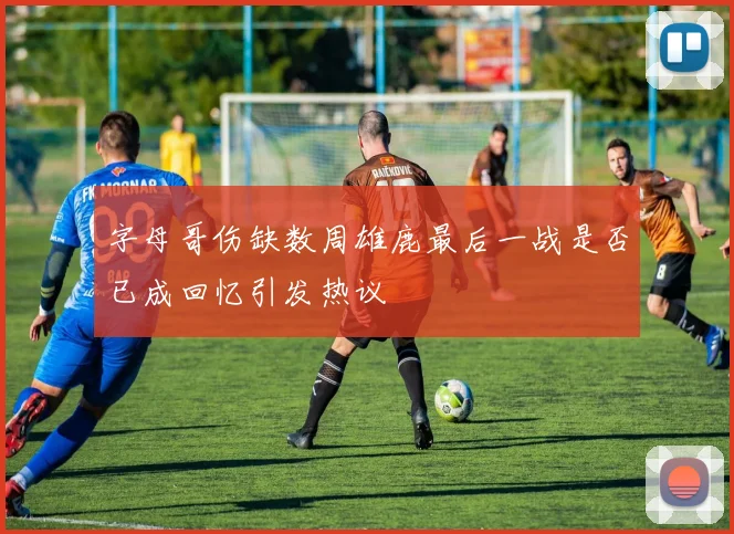 字母哥伤缺数周雄鹿最后一战是否已成回忆引发热议
