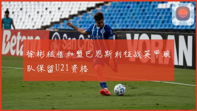 徐彬租借加盟巴恩斯利征战英甲狼队保留U21资格